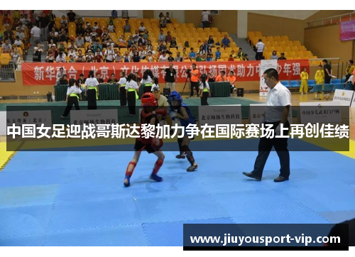 中国女足迎战哥斯达黎加力争在国际赛场上再创佳绩